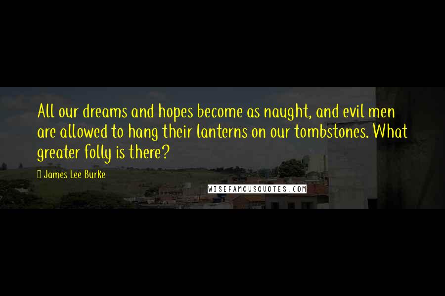 James Lee Burke Quotes: All our dreams and hopes become as naught, and evil men are allowed to hang their lanterns on our tombstones. What greater folly is there?