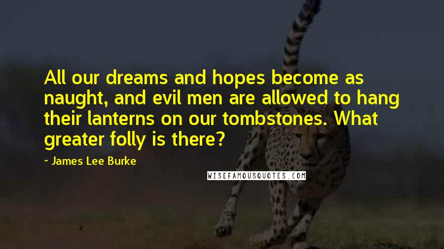 James Lee Burke Quotes: All our dreams and hopes become as naught, and evil men are allowed to hang their lanterns on our tombstones. What greater folly is there?