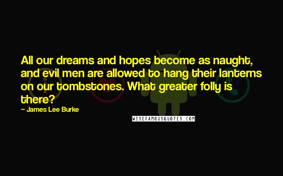 James Lee Burke Quotes: All our dreams and hopes become as naught, and evil men are allowed to hang their lanterns on our tombstones. What greater folly is there?