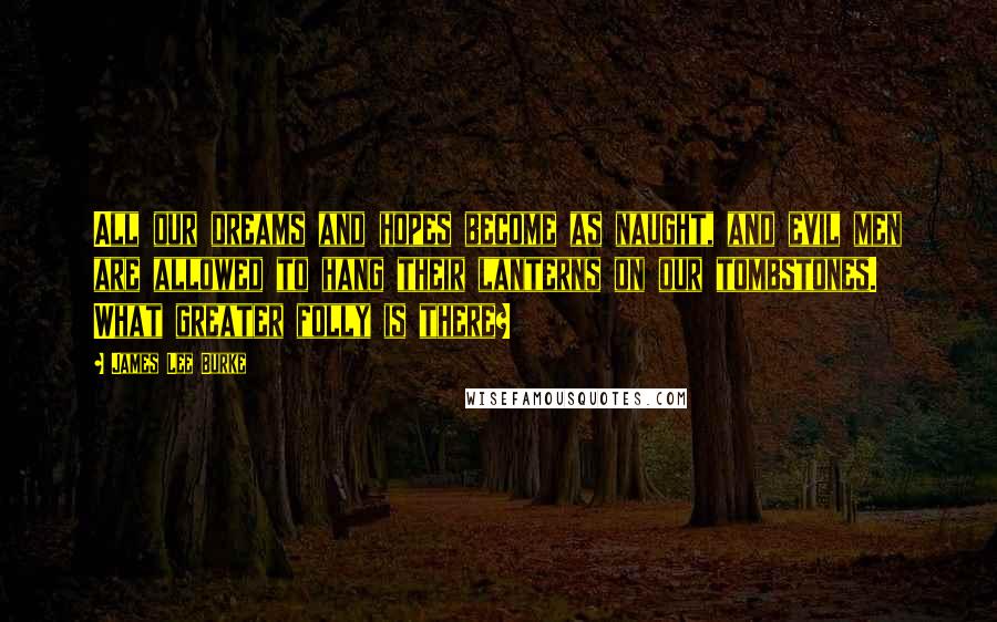 James Lee Burke Quotes: All our dreams and hopes become as naught, and evil men are allowed to hang their lanterns on our tombstones. What greater folly is there?