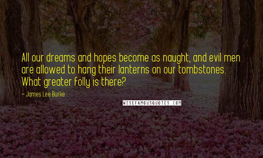 James Lee Burke Quotes: All our dreams and hopes become as naught, and evil men are allowed to hang their lanterns on our tombstones. What greater folly is there?