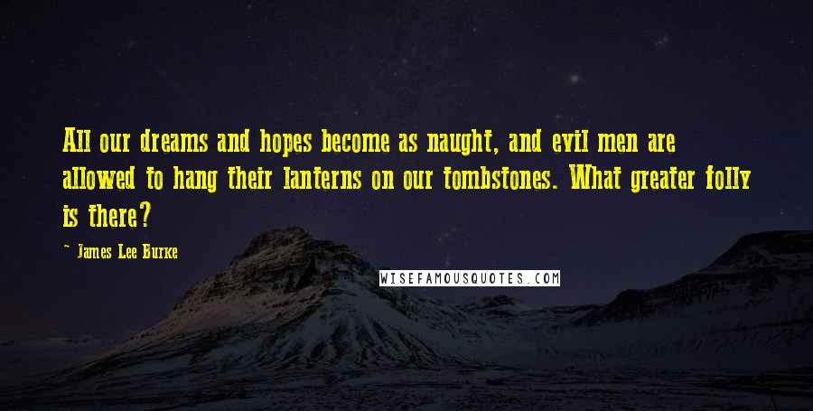 James Lee Burke Quotes: All our dreams and hopes become as naught, and evil men are allowed to hang their lanterns on our tombstones. What greater folly is there?