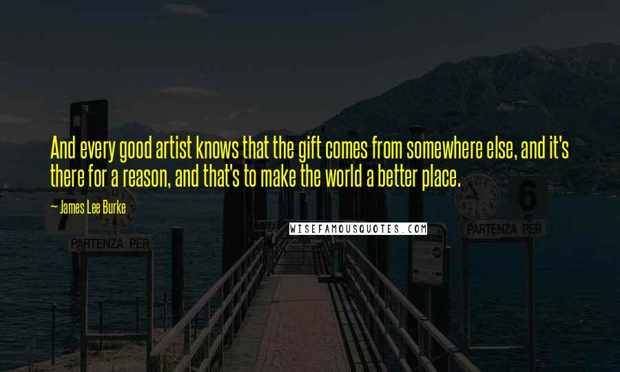 James Lee Burke Quotes: And every good artist knows that the gift comes from somewhere else, and it's there for a reason, and that's to make the world a better place.