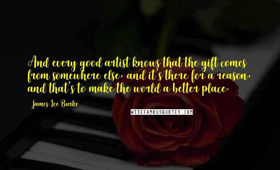 James Lee Burke Quotes: And every good artist knows that the gift comes from somewhere else, and it's there for a reason, and that's to make the world a better place.
