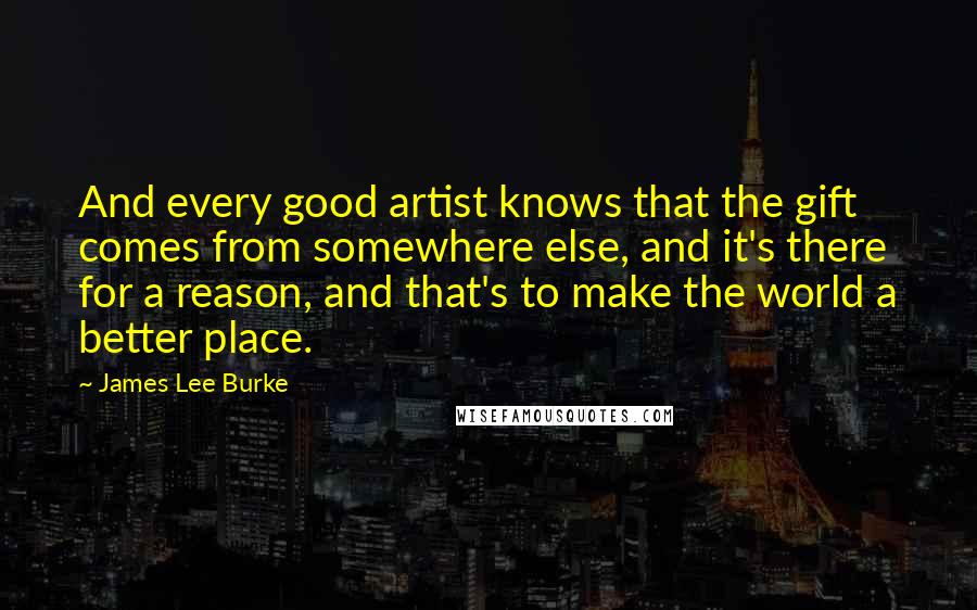 James Lee Burke Quotes: And every good artist knows that the gift comes from somewhere else, and it's there for a reason, and that's to make the world a better place.
