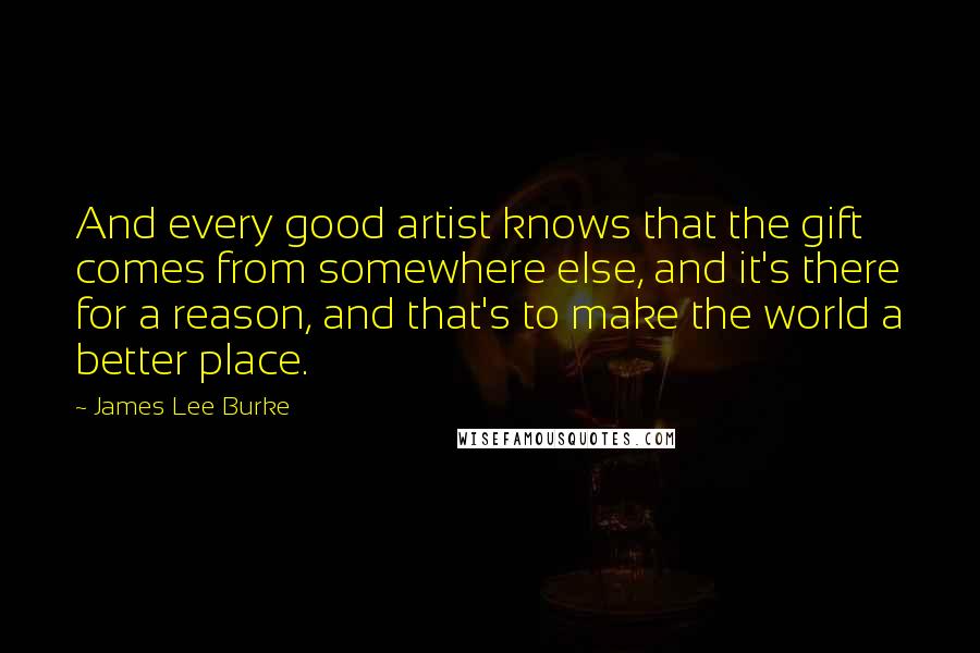 James Lee Burke Quotes: And every good artist knows that the gift comes from somewhere else, and it's there for a reason, and that's to make the world a better place.