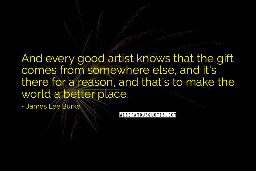 James Lee Burke Quotes: And every good artist knows that the gift comes from somewhere else, and it's there for a reason, and that's to make the world a better place.
