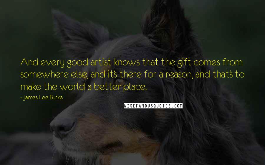 James Lee Burke Quotes: And every good artist knows that the gift comes from somewhere else, and it's there for a reason, and that's to make the world a better place.