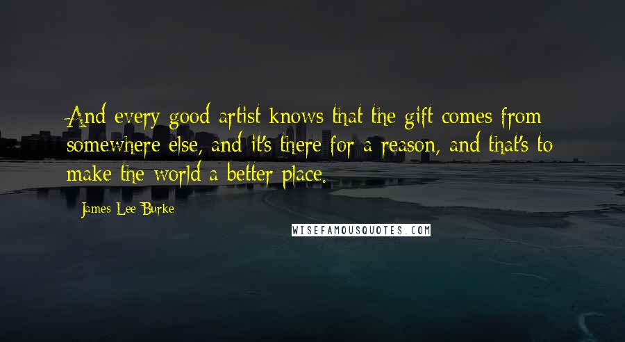 James Lee Burke Quotes: And every good artist knows that the gift comes from somewhere else, and it's there for a reason, and that's to make the world a better place.