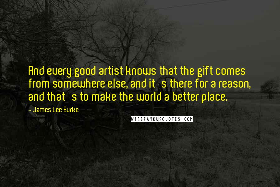 James Lee Burke Quotes: And every good artist knows that the gift comes from somewhere else, and it's there for a reason, and that's to make the world a better place.