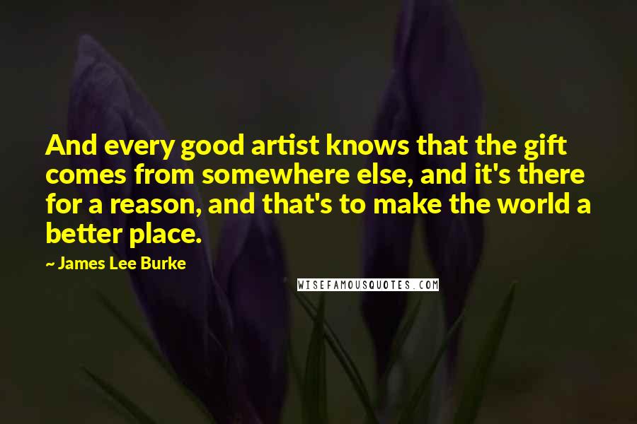 James Lee Burke Quotes: And every good artist knows that the gift comes from somewhere else, and it's there for a reason, and that's to make the world a better place.
