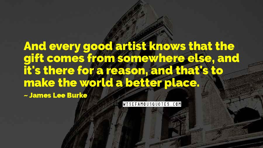 James Lee Burke Quotes: And every good artist knows that the gift comes from somewhere else, and it's there for a reason, and that's to make the world a better place.