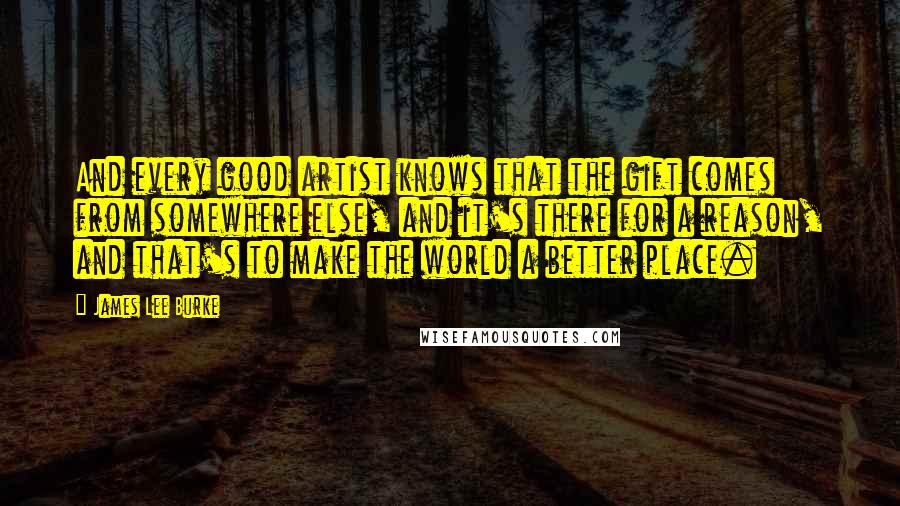 James Lee Burke Quotes: And every good artist knows that the gift comes from somewhere else, and it's there for a reason, and that's to make the world a better place.