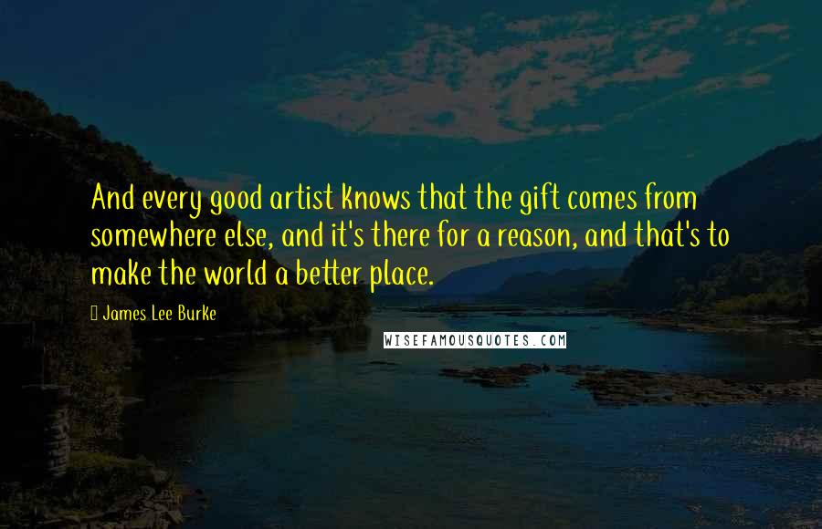 James Lee Burke Quotes: And every good artist knows that the gift comes from somewhere else, and it's there for a reason, and that's to make the world a better place.