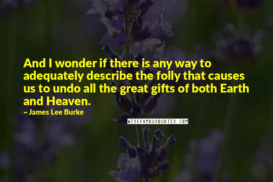 James Lee Burke Quotes: And I wonder if there is any way to adequately describe the folly that causes us to undo all the great gifts of both Earth and Heaven.
