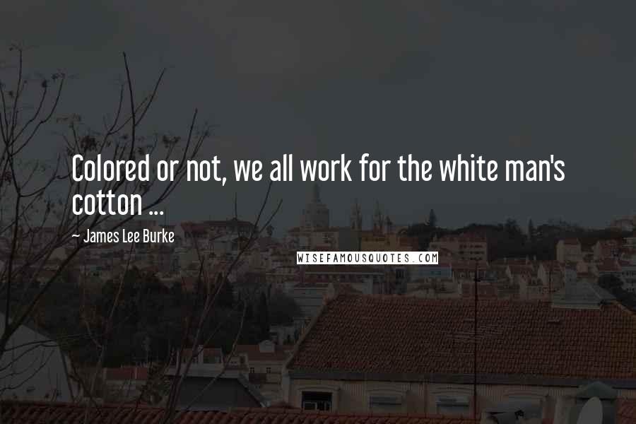 James Lee Burke Quotes: Colored or not, we all work for the white man's cotton ...