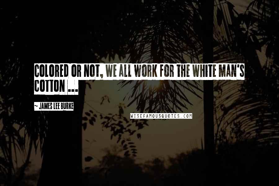 James Lee Burke Quotes: Colored or not, we all work for the white man's cotton ...