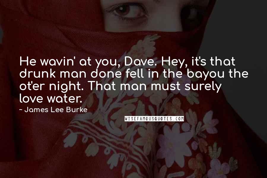 James Lee Burke Quotes: He wavin' at you, Dave. Hey, it's that drunk man done fell in the bayou the ot'er night. That man must surely love water.