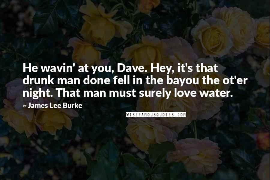 James Lee Burke Quotes: He wavin' at you, Dave. Hey, it's that drunk man done fell in the bayou the ot'er night. That man must surely love water.