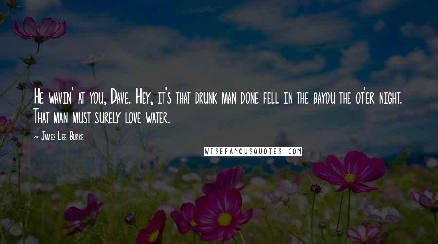 James Lee Burke Quotes: He wavin' at you, Dave. Hey, it's that drunk man done fell in the bayou the ot'er night. That man must surely love water.