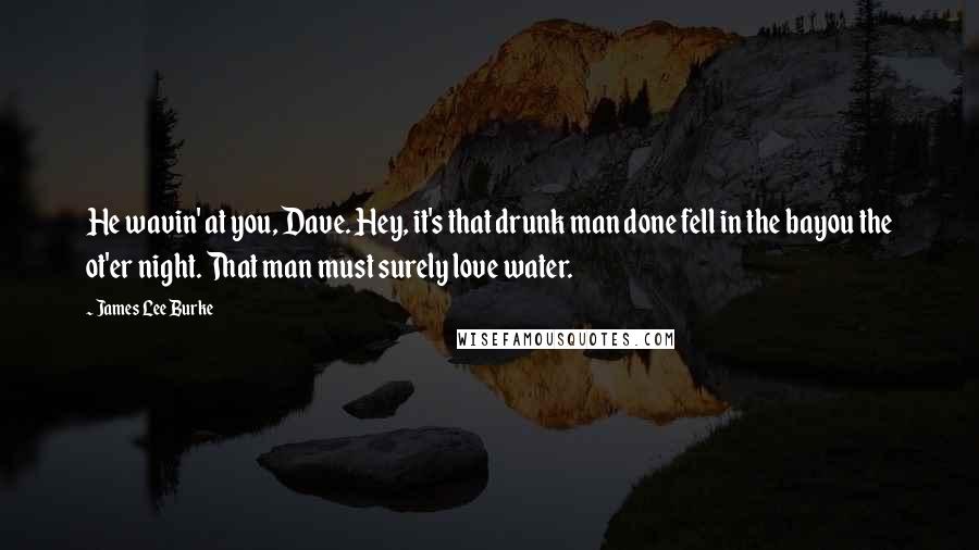 James Lee Burke Quotes: He wavin' at you, Dave. Hey, it's that drunk man done fell in the bayou the ot'er night. That man must surely love water.