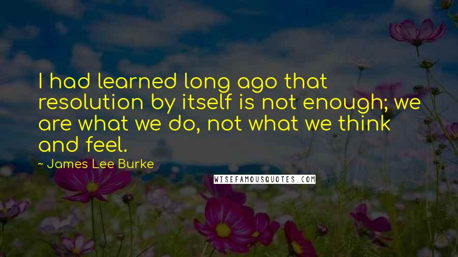 James Lee Burke Quotes: I had learned long ago that resolution by itself is not enough; we are what we do, not what we think and feel.