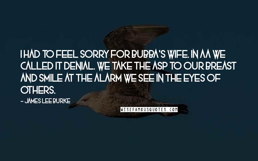 James Lee Burke Quotes: I had to feel sorry for Bubba's wife. In AA we called it denial. We take the asp to our breast and smile at the alarm we see in the eyes of others.