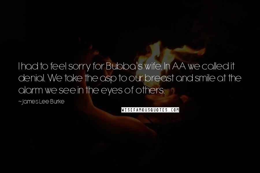 James Lee Burke Quotes: I had to feel sorry for Bubba's wife. In AA we called it denial. We take the asp to our breast and smile at the alarm we see in the eyes of others.