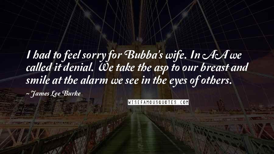 James Lee Burke Quotes: I had to feel sorry for Bubba's wife. In AA we called it denial. We take the asp to our breast and smile at the alarm we see in the eyes of others.