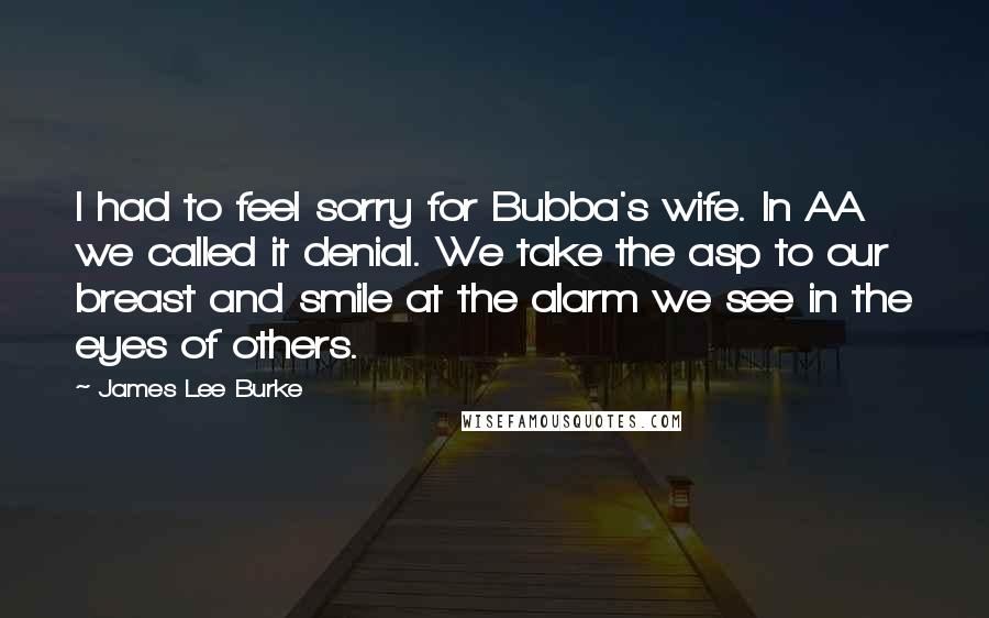 James Lee Burke Quotes: I had to feel sorry for Bubba's wife. In AA we called it denial. We take the asp to our breast and smile at the alarm we see in the eyes of others.