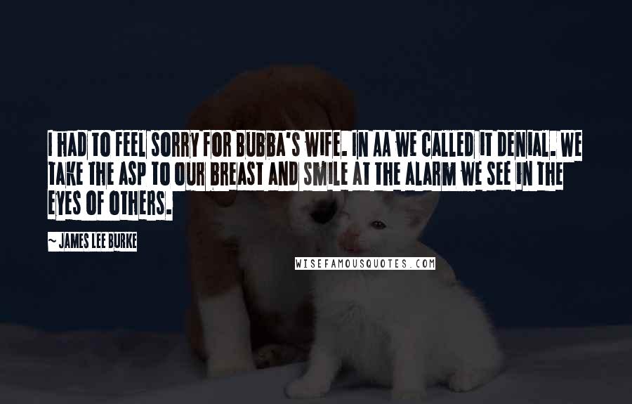 James Lee Burke Quotes: I had to feel sorry for Bubba's wife. In AA we called it denial. We take the asp to our breast and smile at the alarm we see in the eyes of others.