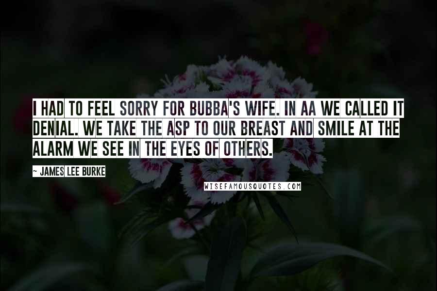 James Lee Burke Quotes: I had to feel sorry for Bubba's wife. In AA we called it denial. We take the asp to our breast and smile at the alarm we see in the eyes of others.