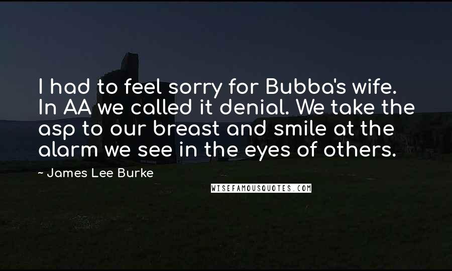 James Lee Burke Quotes: I had to feel sorry for Bubba's wife. In AA we called it denial. We take the asp to our breast and smile at the alarm we see in the eyes of others.