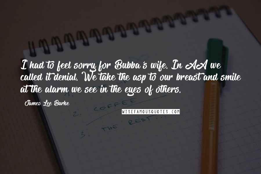 James Lee Burke Quotes: I had to feel sorry for Bubba's wife. In AA we called it denial. We take the asp to our breast and smile at the alarm we see in the eyes of others.