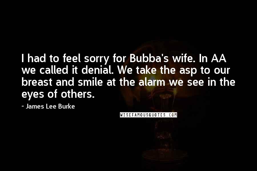 James Lee Burke Quotes: I had to feel sorry for Bubba's wife. In AA we called it denial. We take the asp to our breast and smile at the alarm we see in the eyes of others.