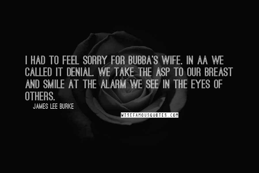 James Lee Burke Quotes: I had to feel sorry for Bubba's wife. In AA we called it denial. We take the asp to our breast and smile at the alarm we see in the eyes of others.