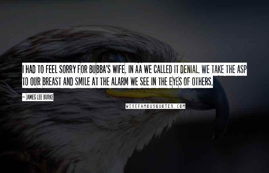 James Lee Burke Quotes: I had to feel sorry for Bubba's wife. In AA we called it denial. We take the asp to our breast and smile at the alarm we see in the eyes of others.