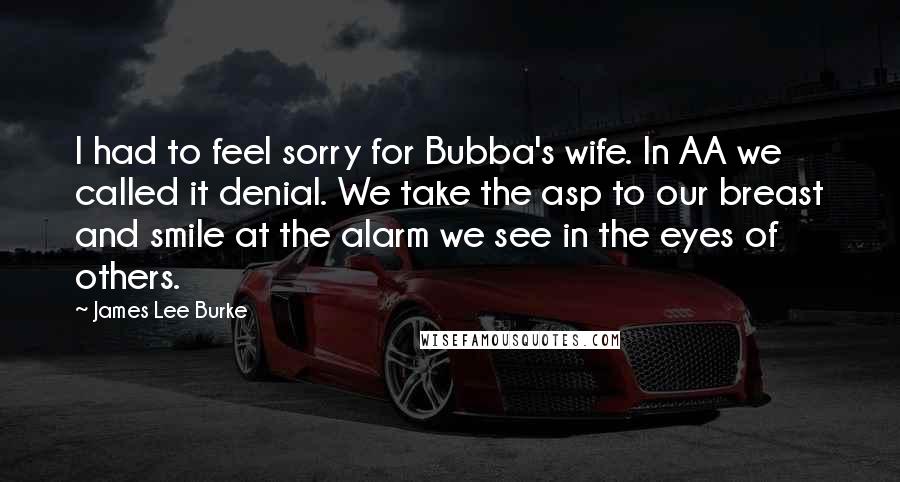 James Lee Burke Quotes: I had to feel sorry for Bubba's wife. In AA we called it denial. We take the asp to our breast and smile at the alarm we see in the eyes of others.