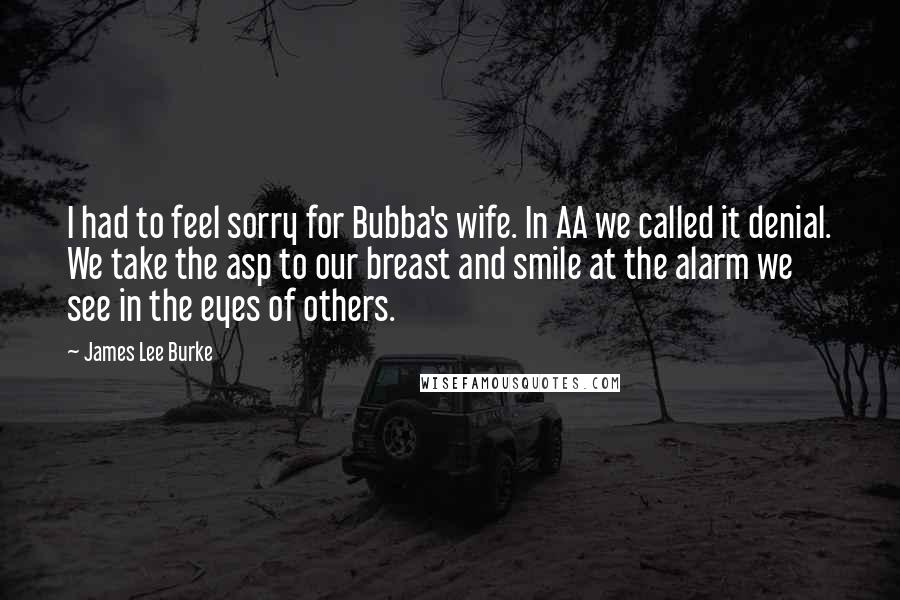 James Lee Burke Quotes: I had to feel sorry for Bubba's wife. In AA we called it denial. We take the asp to our breast and smile at the alarm we see in the eyes of others.