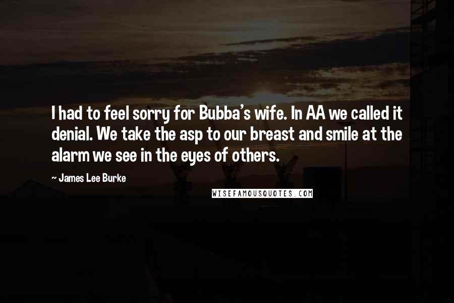 James Lee Burke Quotes: I had to feel sorry for Bubba's wife. In AA we called it denial. We take the asp to our breast and smile at the alarm we see in the eyes of others.