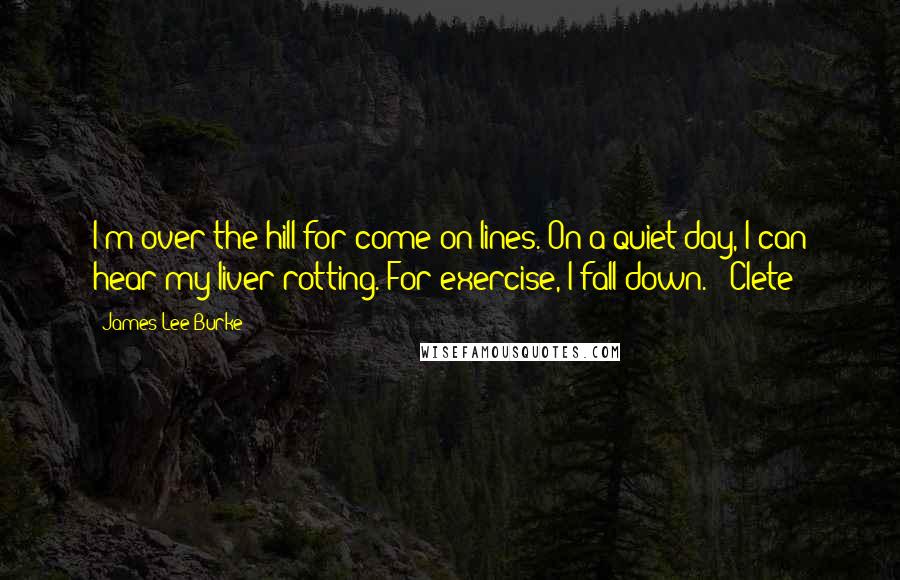 James Lee Burke Quotes: I'm over the hill for come-on lines. On a quiet day, I can hear my liver rotting. For exercise, I fall down. ~ Clete