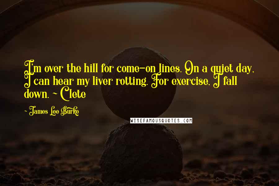 James Lee Burke Quotes: I'm over the hill for come-on lines. On a quiet day, I can hear my liver rotting. For exercise, I fall down. ~ Clete