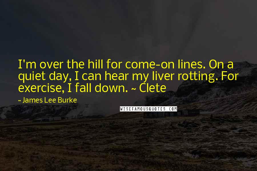 James Lee Burke Quotes: I'm over the hill for come-on lines. On a quiet day, I can hear my liver rotting. For exercise, I fall down. ~ Clete