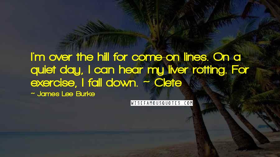 James Lee Burke Quotes: I'm over the hill for come-on lines. On a quiet day, I can hear my liver rotting. For exercise, I fall down. ~ Clete