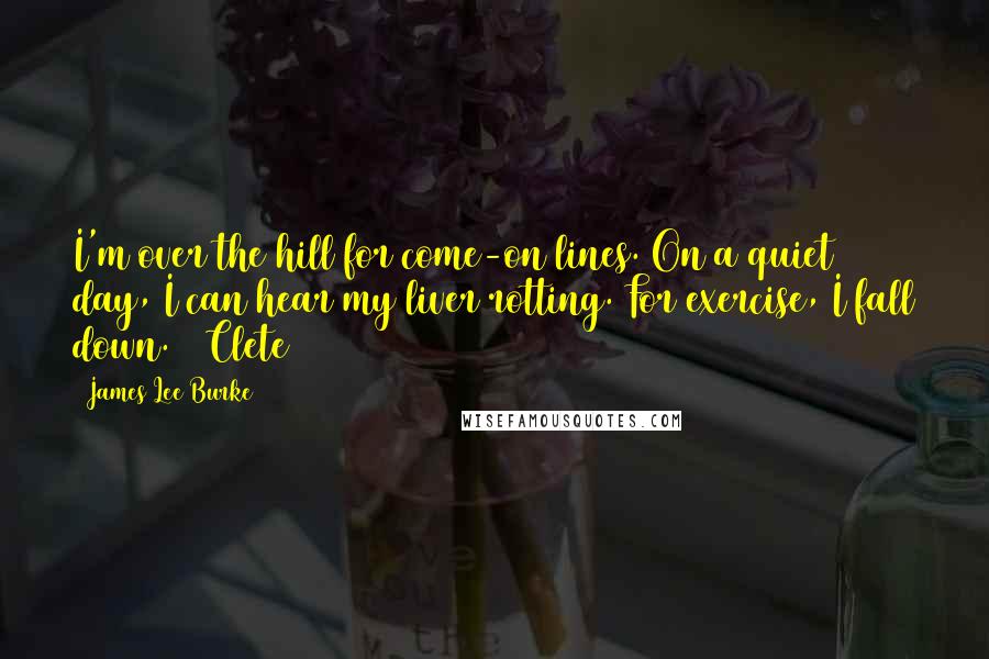James Lee Burke Quotes: I'm over the hill for come-on lines. On a quiet day, I can hear my liver rotting. For exercise, I fall down. ~ Clete