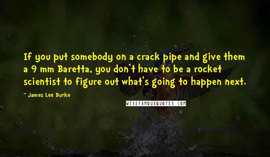 James Lee Burke Quotes: If you put somebody on a crack pipe and give them a 9 mm Baretta, you don't have to be a rocket scientist to figure out what's going to happen next.
