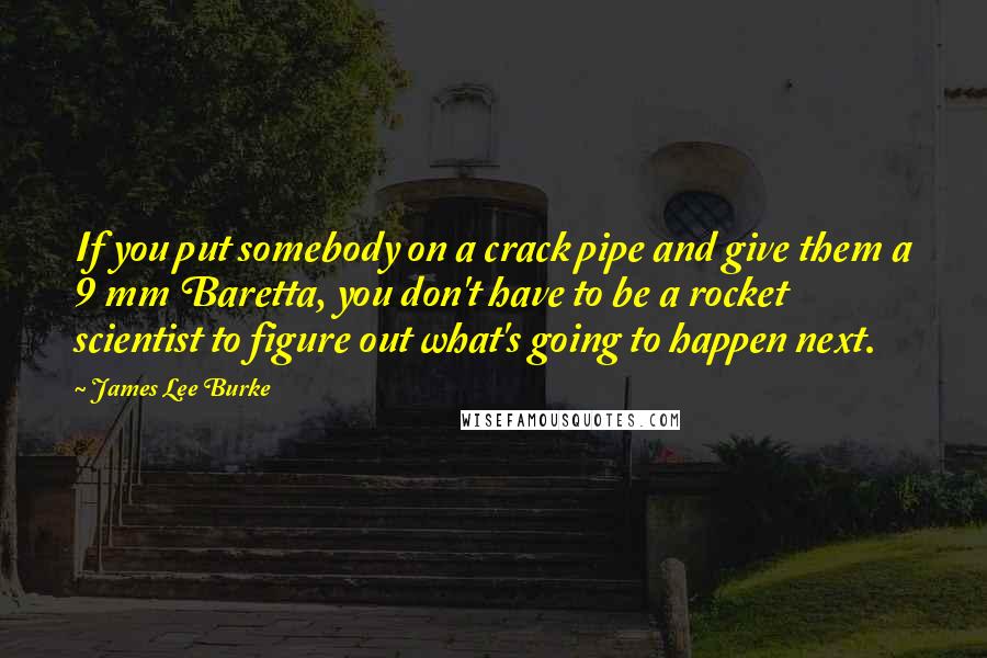 James Lee Burke Quotes: If you put somebody on a crack pipe and give them a 9 mm Baretta, you don't have to be a rocket scientist to figure out what's going to happen next.