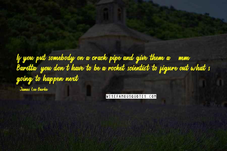 James Lee Burke Quotes: If you put somebody on a crack pipe and give them a 9 mm Baretta, you don't have to be a rocket scientist to figure out what's going to happen next.