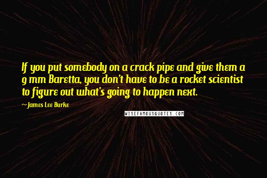James Lee Burke Quotes: If you put somebody on a crack pipe and give them a 9 mm Baretta, you don't have to be a rocket scientist to figure out what's going to happen next.