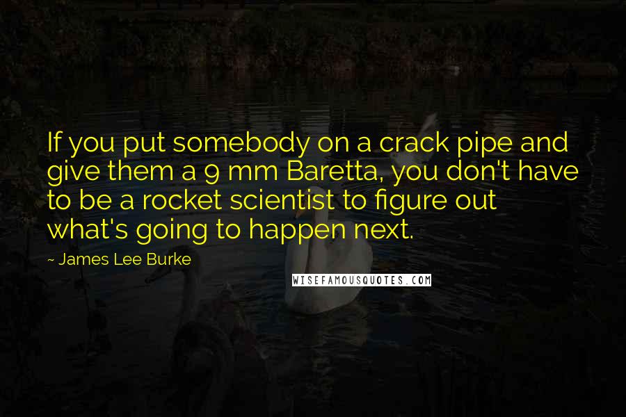 James Lee Burke Quotes: If you put somebody on a crack pipe and give them a 9 mm Baretta, you don't have to be a rocket scientist to figure out what's going to happen next.